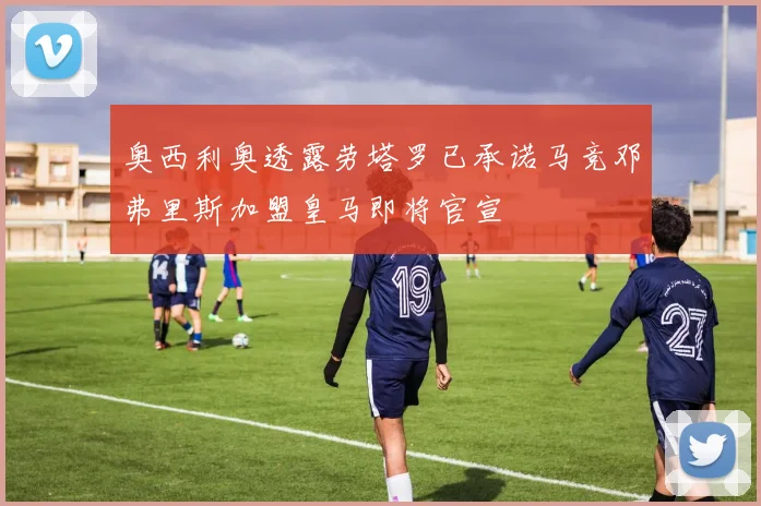 奥西利奥透露劳塔罗已承诺马竞邓弗里斯加盟皇马即将官宣