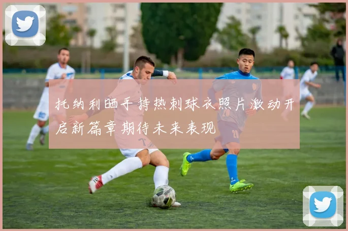 托纳利晒手持热刺球衣照片激动开启新篇章期待未来表现