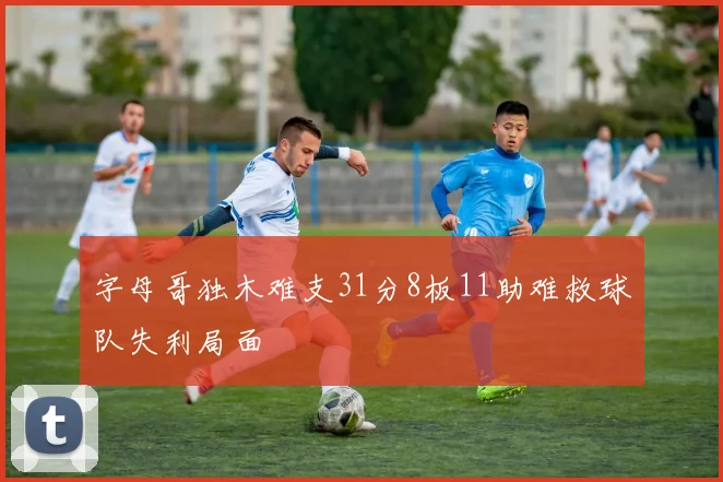字母哥独木难支31分8板11助难救球队失利局面