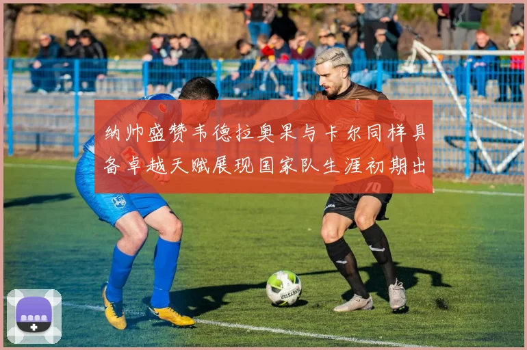 纳帅盛赞韦德拉奥果与卡尔同样具备卓越天赋展现国家队生涯初期出色表现