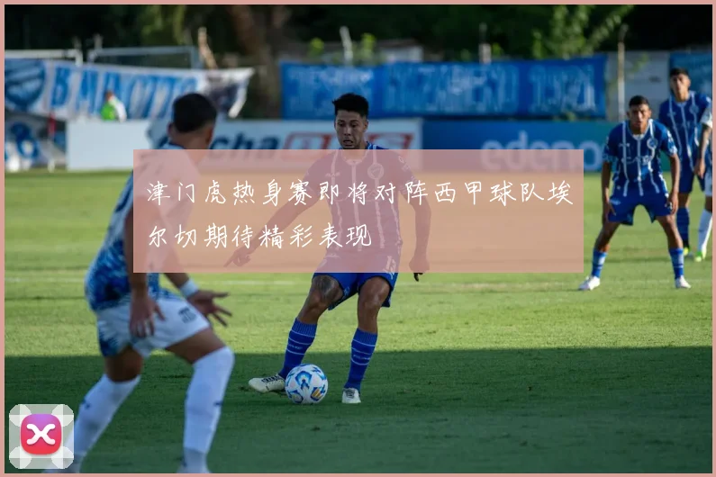 津门虎热身赛即将对阵西甲球队埃尔切期待精彩表现