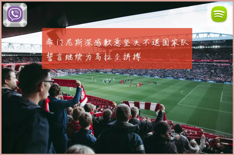 希门尼斯深感歉意坚决不退国家队誓言继续为乌拉圭拼搏