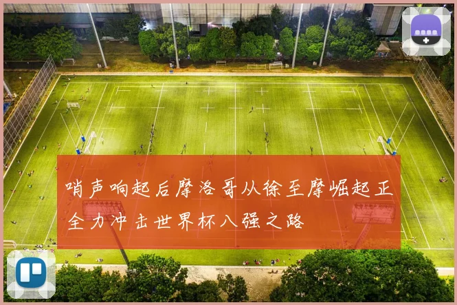 哨声响起后摩洛哥从徐至摩崛起正全力冲击世界杯八强之路