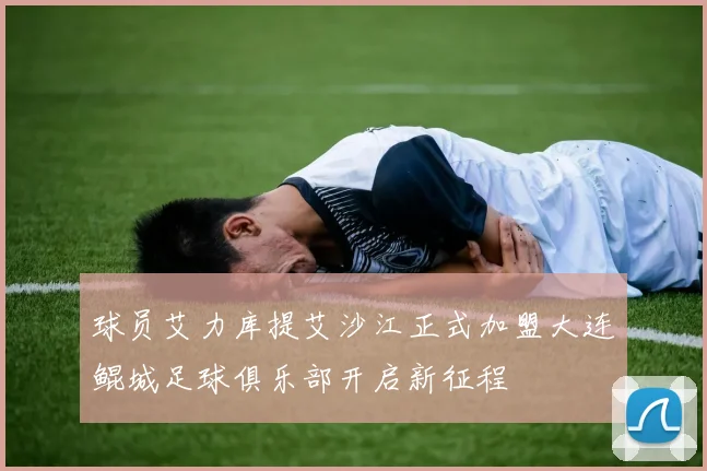 球员艾力库提艾沙江正式加盟大连鲲城足球俱乐部开启新征程