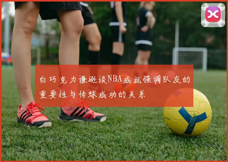 白巧克力谦逊谈NBA成就强调队友的重要性与传球成功的关系