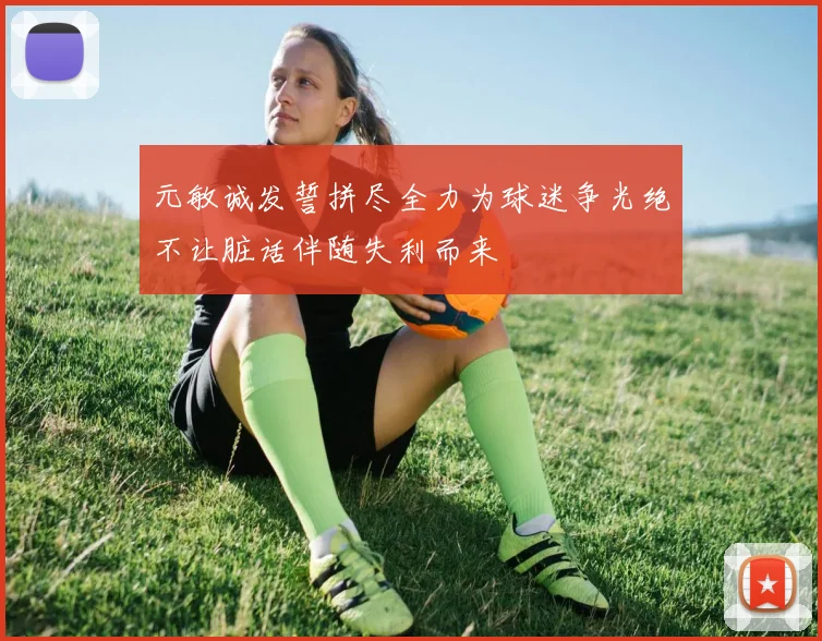 元敏诚发誓拼尽全力为球迷争光绝不让脏话伴随失利而来