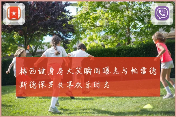 梅西健身房大笑瞬间曝光与帕雷德斯德保罗共享欢乐时光