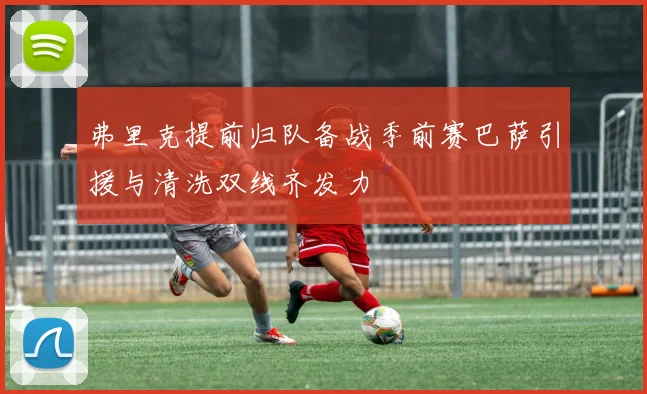 弗里克提前归队备战季前赛巴萨引援与清洗双线齐发力