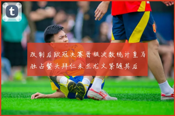 改制后欧冠决赛晋级次数统计皇马独占鳌头拜仁米兰尤文紧随其后