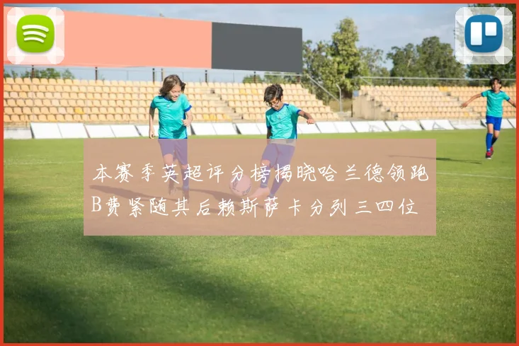 本赛季英超评分榜揭晓哈兰德领跑B费紧随其后赖斯萨卡分列三四位