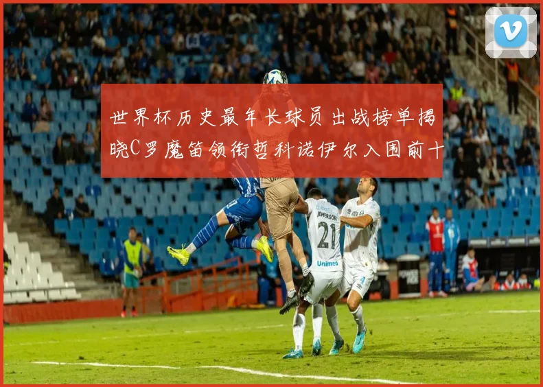 世界杯历史最年长球员出战榜单揭晓C罗魔笛领衔哲科诺伊尔入围前十