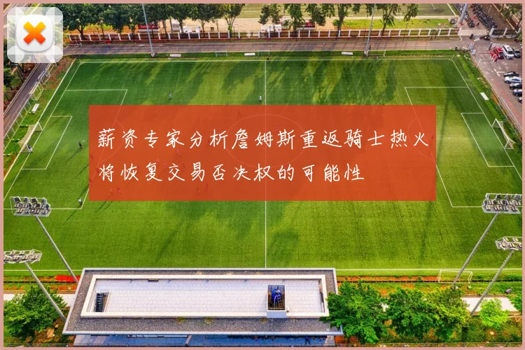 薪资专家分析詹姆斯重返骑士热火将恢复交易否决权的可能性