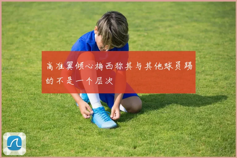 高准翼倾心梅西称其与其他球员踢的不是一个层次