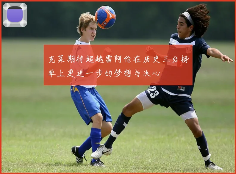 克莱期待超越雷阿伦在历史三分榜单上更进一步的梦想与决心