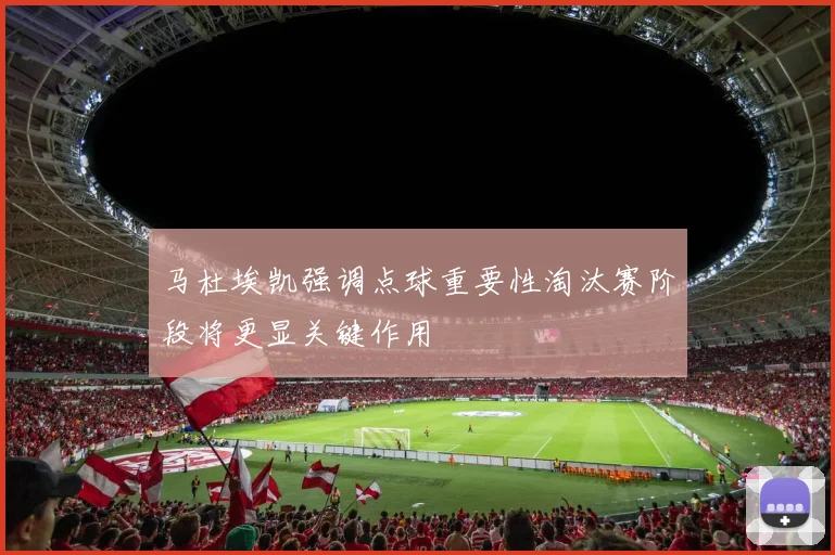 马杜埃凯强调点球重要性淘汰赛阶段将更显关键作用