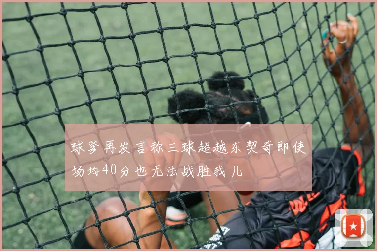 球爹再发言称三球超越东契奇即使场均40分也无法战胜我儿