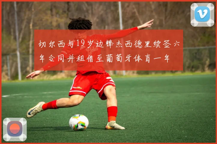 切尔西与19岁边锋杰西德里续签六年合同并租借至葡萄牙体育一年